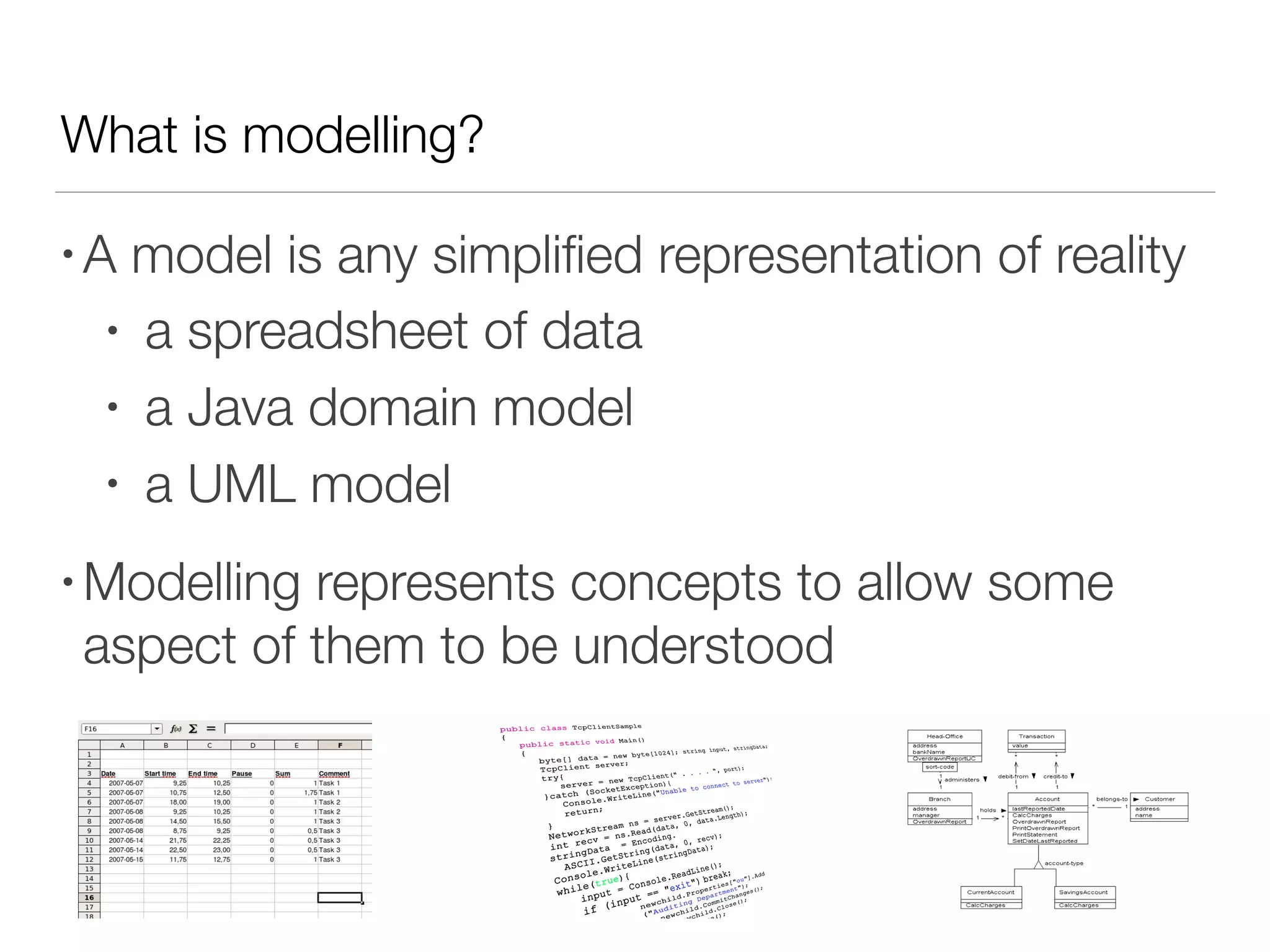 What is modelling?
• A model is any simpliﬁed representation of reality
• a spreadsheet of data
• a Java domain model
• a UML model
• Modelling represents concepts to allow some
aspect of them to be understood
 