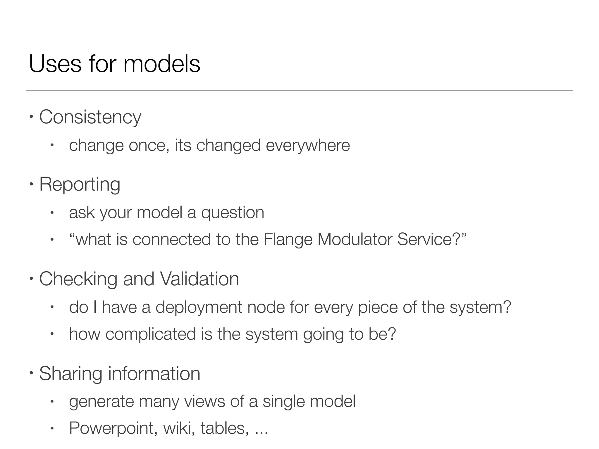 Uses for models
• Consistency
• change once, its changed everywhere
• Reporting
• ask your model a question
• “what is connected to the Flange Modulator Service?”
• Checking and Validation
• do I have a deployment node for every piece of the system?
• how complicated is the system going to be?
• Sharing information
• generate many views of a single model
• Powerpoint, wiki, tables, ...
 