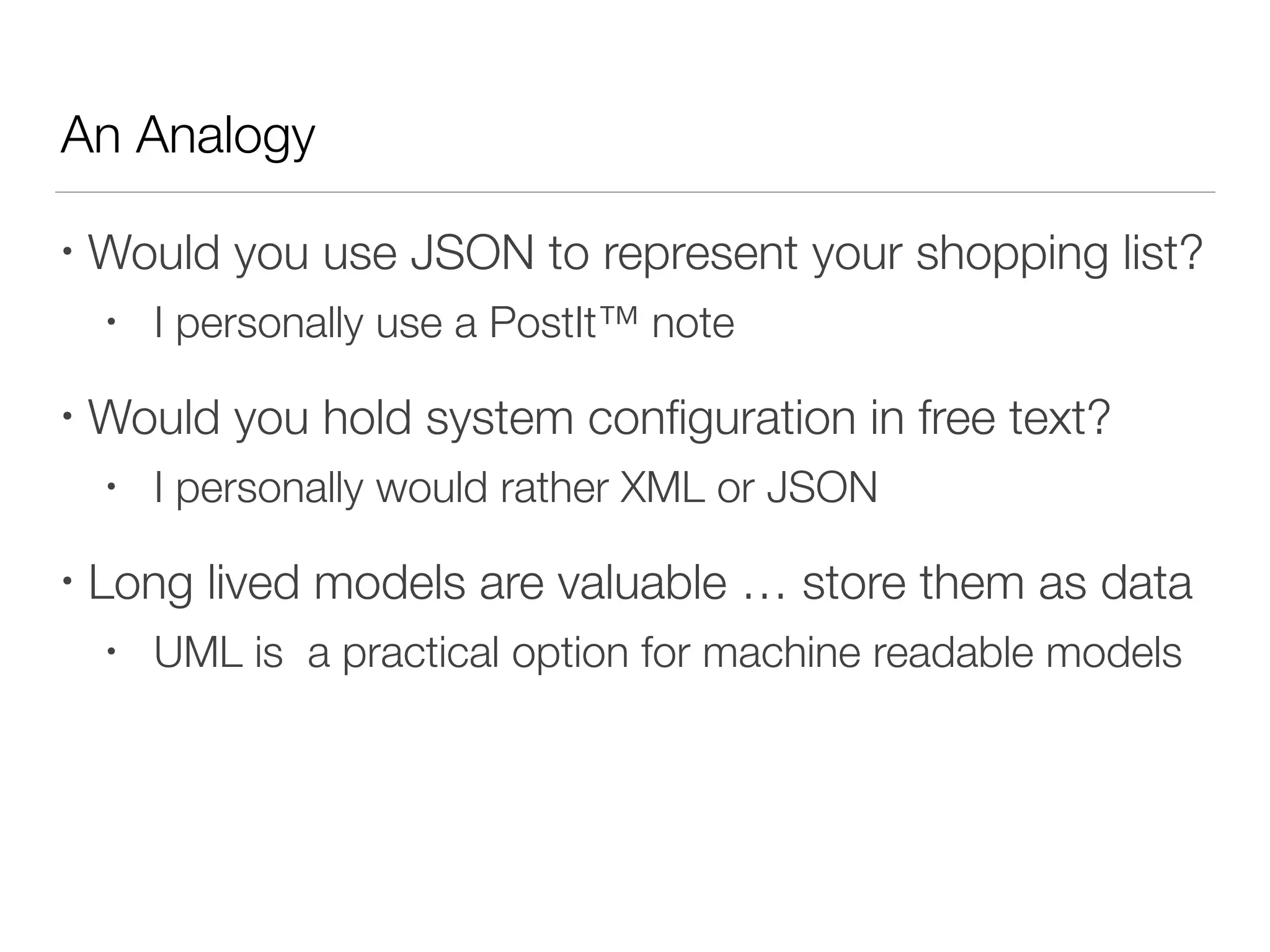 An Analogy
• Would you use JSON to represent your shopping list?
• I personally use a PostIt™ note
• Would you hold system conﬁguration in free text?
• I personally would rather XML or JSON
• Long lived models are valuable … store them as data
• UML is a practical option for machine readable models
 