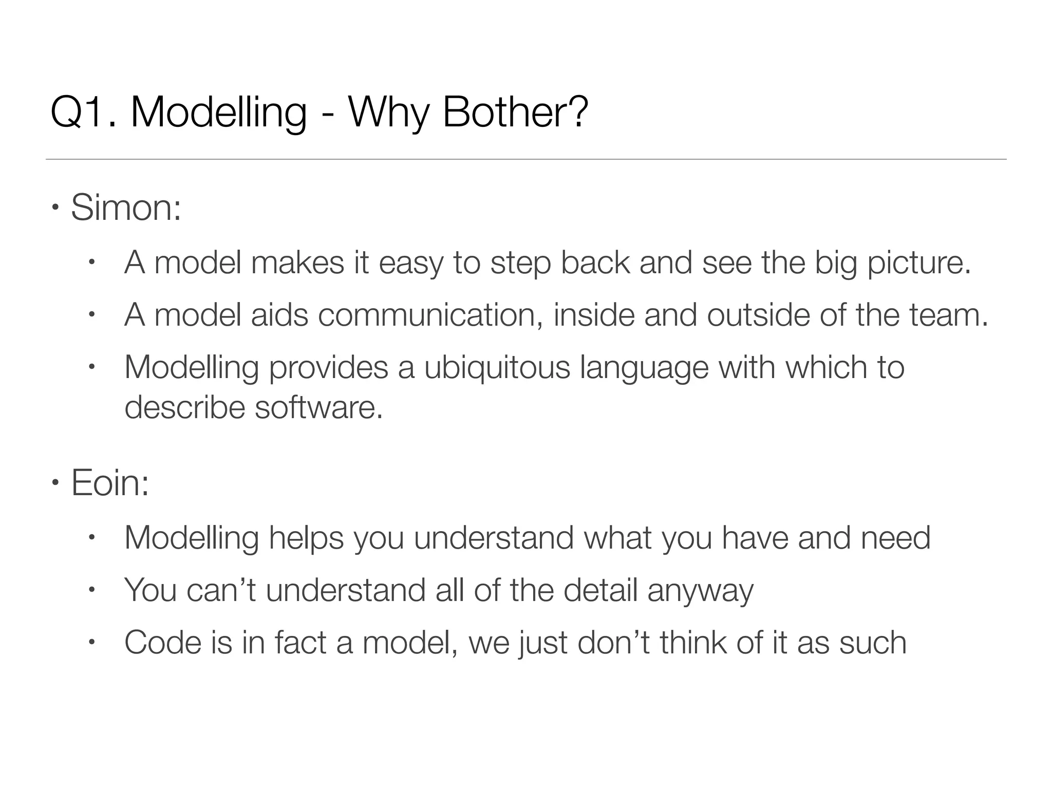 Q1. Modelling - Why Bother?
• Simon:
• A model makes it easy to step back and see the big picture.
• A model aids communication, inside and outside of the team.
• Modelling provides a ubiquitous language with which to
describe software.
• Eoin:
• Modelling helps you understand what you have and need
• You can’t understand all of the detail anyway
• Code is in fact a model, we just don’t think of it as such
 