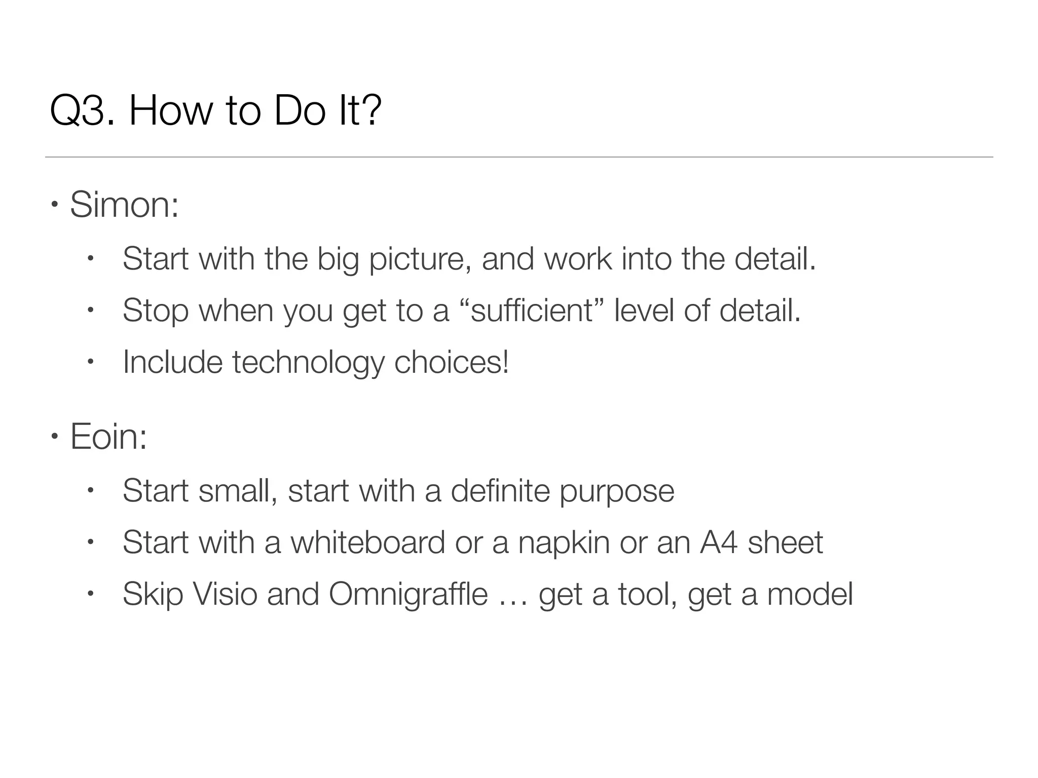 Q3. How to Do It?
• Simon:
• Start with the big picture, and work into the detail.
• Stop when you get to a “sufﬁcient” level of detail.
• Include technology choices!
• Eoin:
• Start small, start with a deﬁnite purpose
• Start with a whiteboard or a napkin or an A4 sheet
• Skip Visio and Omnigrafﬂe … get a tool, get a model
 