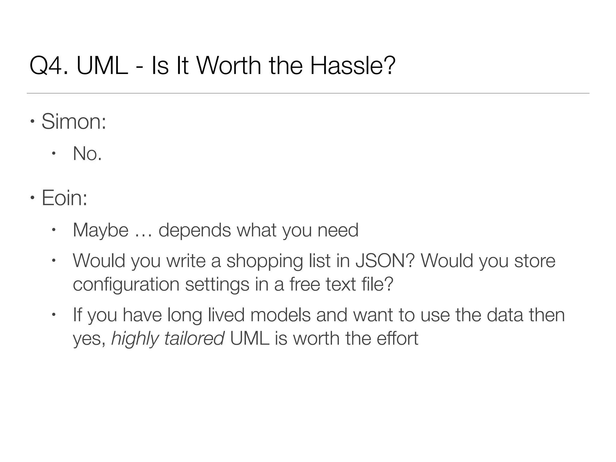 Q4. UML - Is It Worth the Hassle?
• Simon:
• No.
• Eoin:
• Maybe … depends what you need
• Would you write a shopping list in JSON? Would you store
conﬁguration settings in a free text ﬁle?
• If you have long lived models and want to use the data then
yes, highly tailored UML is worth the effort
 