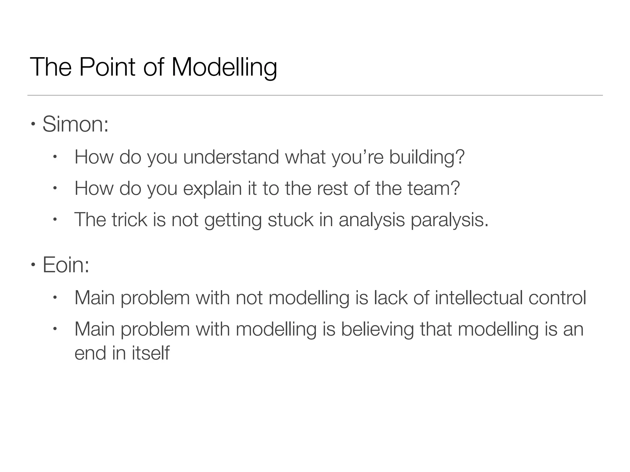 The Point of Modelling
• Simon:
• How do you understand what you’re building?
• How do you explain it to the rest of the team?
• The trick is not getting stuck in analysis paralysis.
• Eoin:
• Main problem with not modelling is lack of intellectual control
• Main problem with modelling is believing that modelling is an
end in itself
 