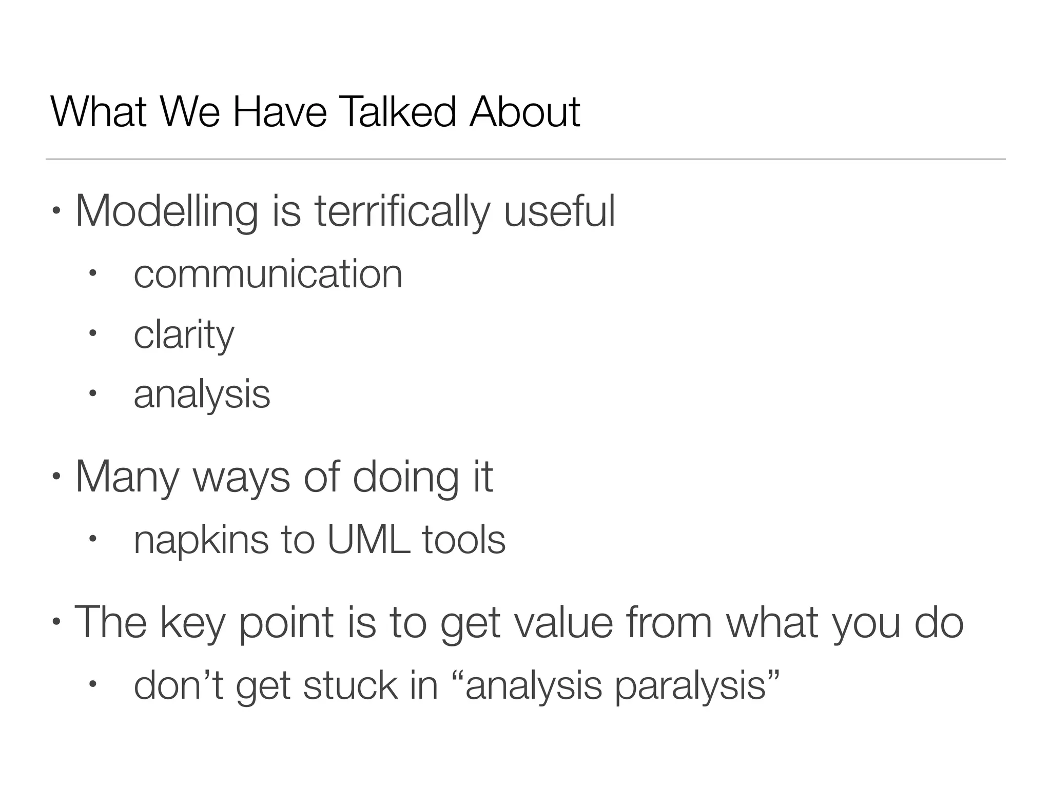What We Have Talked About
• Modelling is terriﬁcally useful
• communication
• clarity
• analysis
• Many ways of doing it
• napkins to UML tools
• The key point is to get value from what you do
• don’t get stuck in “analysis paralysis”
 