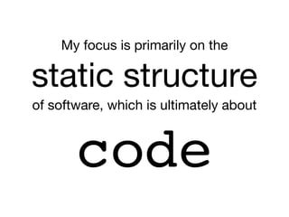 My focus is primarily on the

static structure

of software, which is ultimately about
code
 