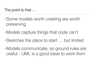 The point is that …
• Some models worth creating are worth
preserving
• Models capture things that code can’t
• Sketches the place to start … but limited
• Models communicate, so ground rules are
useful - UML is a good base to work from
 