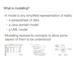 What is modelling?
• A model is any simpliﬁed representation of reality
• a spreadsheet of data
• a Java domain model
• a UML model
• Modelling represents concepts to allow some
aspect of them to be understood
 