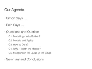 Our Agenda
• Simon Says …
• Eoin Says …
• Questions and Queries:
	 Q1. Modelling - Why Bother?
	 Q2. Models and Agility
	 Q3. How to Do It?
	 Q4. UML - Worth the Hassle?
	 Q5. Modelling in the Large vs the Small
• Summary and Conclusions
 