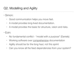 Q2. Modelling and Agility
• Simon:
• Good communication helps you move fast.
• A model provides long-lived documentation.
• A model provides the basis for structure, vision and risks.
• Eoin:
• No fundamental conﬂict - “model with a purpose” (Daniels)
• Working software over comprehensive documentation
• Agility should be for the long haul, not this sprint
• Can you know all the feed dependencies from your system?
 