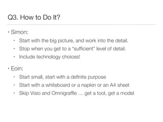 Q3. How to Do It?
• Simon:
• Start with the big picture, and work into the detail.
• Stop when you get to a “sufﬁcient” level of detail.
• Include technology choices!
• Eoin:
• Start small, start with a deﬁnite purpose
• Start with a whiteboard or a napkin or an A4 sheet
• Skip Visio and Omnigrafﬂe … get a tool, get a model
 