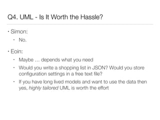 Q4. UML - Is It Worth the Hassle?
• Simon:
• No.
• Eoin:
• Maybe … depends what you need
• Would you write a shopping list in JSON? Would you store
conﬁguration settings in a free text ﬁle?
• If you have long lived models and want to use the data then
yes, highly tailored UML is worth the effort
 