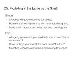 Q5. Modelling in the Large vs the Small
• Simon:
• Sketches will quickly become out of date.
• Reverse-engineering tends to lead to cluttered diagrams.
• Many small diagrams are better than one uber-diagram.
• Eoin:
• A large system means you need help from a computer to
understand it
• However large your model, the code is still “the truth”
• Modelling languages scale like programming languages
 