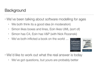 Background
• We’ve been talking about software modelling for ages
• We both think its a good idea (in moderation)
• Simon likes boxes and lines, Eoin likes UML (sort of)
• Simon has C4, Eoin has V&P (with Nick Rozanski)
• We’ve both inﬂicted a book on the world …
• We’d like to work out what the real answer is today
• We’ve got questions, but yours are probably better
 