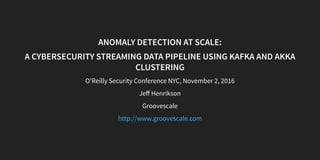 ANOMALY DETECTION AT SCALE:
A CYBERSECURITY STREAMING DATA PIPELINE USING KAFKA AND AKKA
CLUSTERING
O'Reilly Security Conference NYC, November 2, 2016
Jeﬀ Henrikson
Groovescale
http://www.groovescale.com
 
