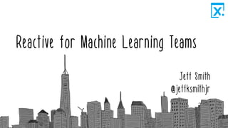 Reactive for Machine Learning Teams
Jeff Smith
@jeffksmithjr
 