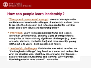 Theory and cases aren’t enough .   How can we capture the subtleties and emotional challenges of leadership and use these to provoke the discussion and reflection needed for learning about one’s own values and leadership style? How can people learn leadership? Leadership challenges .  Each leader was asked to reflect on  “ the toughest challenge” they faced as a leader and to describe what the situation was, what they did, and what they learned— basis for discussion, teaching, and learning. 200+ vignettes.  Now being used at more than 600 universities. Interviews.   Learn from accomplished CEOs and leaders. More than 250 interviews, primarily CEOs of entrepreneurial  companies or leaders facing significant challenges (e.g., turn-  arounds, start-ups, combat in Iraq) and, more recently, young MBAs out 5-10 years—both success and failure. 