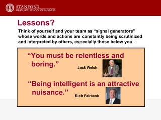 Think of yourself and your team as “signal generators” whose words and actions are constantly being scrutinized and interpreted by others, especially those below you. Calendar management - spend time Ask questions Follow-up Public statements Meetings Agenda control Summarization Ceremonies, symbols, language Physical settings Lessons? “ You must be relentless and boring.”  “ Being intelligent is an attractive  nuisance.” Jack Welch Rich Fairbank 