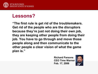 “ The first rule is get rid of the troublemakers.  Get rid of the people who are the disruptors  because they’re just not doing their own job,  they are keeping other people from doing their job. You have to go through and move those  people along and then communicate to the other people a clear vision of what the game plan is.”  Richard Parsons CEO Time Warner Feb. 17, 2006 Lessons? 