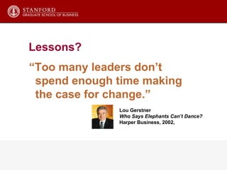 “ Too many leaders don’t spend enough time making the case for change.” Lou Gerstner Who Says Elephants Can’t Dance? Harper Business, 2002,  Lessons? 