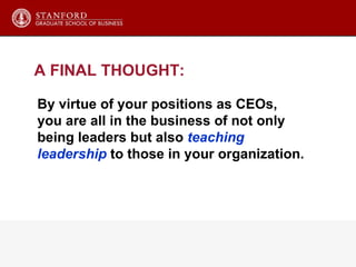 A FINAL THOUGHT: By virtue of your positions as CEOs, you are all in the business of not only  being leaders but also  teaching  leadership  to those in your organization. 