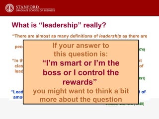 “ There are almost as many definitions of  leadership  as there are  people who have tried to define it”  Ralph Stogdill (1974) “ In the past 50 years, there have been as many as 65 different  classification systems developed to define the dimensions of leadership” E.A. Fleischman, et al. (1991) “ Leadership has been the subject of an extraordinary amount of amount of dogmatically stated nonsense.” “ Leadership is a process  whereby one person  influences a group of  individuals to willingly achieve a common goal.” Your success, and the success of your firm, depends on your ability to get others aligned with your strategy and vision. This raises an important but non-obvious question: Why should anyone want to follow you? What is “leadership” really? Chester Barnard (1948) If your answer to this question is: “ I’m smart or I’m the boss or I control the rewards”  you might want to think a bit more about the question 