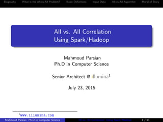 Biography What is the All-vs-All Problem? Basic Deﬁnitions Input Data All-vs-All Algorithm Moral of Story
All vs. All Correlation
Using Spark/Hadoop
Mahmoud Parsian
Ph.D in Computer Science
Senior Architect @ illumina1
July 23, 2015
1
www.illumina.com
Mahmoud Parsian Ph.D in Computer Science All vs. All Correlation Using Spark/Hadoop 1 / 53
 