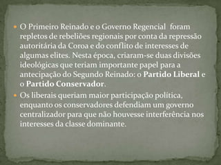 O Primeiro Reinado e o Governo Regencial  foram repletos de rebeliões regionais por conta da repressão autoritária da Coroa e do conflito de interesses de algumas elites. Nesta época, criaram-se duas divisões ideológicas que teriam importante papel para a antecipação do Segundo Reinado: o Partido Liberal e o Partido Conservador.Os liberais queriam maior participação política, enquanto os conservadores defendiam um governo centralizador para que não houvesse interferência nos interesses da classe dominante.