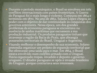 Durante o período monárquico, o Brasil se envolveu em três conflitos internacionais com países fronteiriços. A Guerra do Paraguai foi o mais longo e violento. Começou em 1864 e terminou em 1870. No ano de 1862, Solano López chegou ao poder com o objetivo de dar continuidade às conquistas dos governos anteriores. Nessa época, um dos grandes problemas da economia paraguaia se encontrava na ausência de saídas marítimas que escoassem a sua produção industrial. Os produtos paraguaios tinham que atravessar a região da Bacia do Prata, que abrangia possessões territoriais do Brasil, Uruguai e Argentina.Visando melhorar o desempenho de sua economia, Solano pretendia organizar um projeto de expansão territorial que lhe oferecesse uma saída para o mar. Em 1864, o Brasil estava envolvido num conflito armado com o Uruguai. Havia organizado tropas, invadido e deposto o governo uruguaio. O ditador paraguaio se opôs à invasão brasileira do Uruguai, porque contrariava seus interesses. 