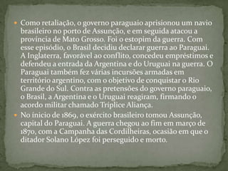 Como retaliação, o governo paraguaio aprisionou um navio brasileiro no porto de Assunção, e em seguida atacou a província de Mato Grosso. Foi o estopim da guerra. Com esse episódio, o Brasil decidiu declarar guerra ao Paraguai. A Inglaterra, favorável ao conflito, concedeu empréstimos e defendeu a entrada da Argentina e do Uruguai na guerra. O Paraguai também fez várias incursões armadas em território argentino, com o objetivo de conquistar o Rio Grande do Sul. Contra as pretensões do governo paraguaio, o Brasil, a Argentina e o Uruguai reagiram, firmando o acordo militar chamado Tríplice Aliança.No ínicio de 1869, o exército brasileiro tomou Assunção, capital do Paraguai. A guerra chegou ao fim em março de 1870, com a Campanha das Cordilheiras, ocasião em que o ditador Solano López foi perseguido e morto.