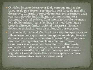 O tráfico interno de escravos fazia com que muitas das lavouras do país fossem sustentadas pela força de trabalho do escravo. Contudo, o preço de um escravo se tornava cada vez mais elevado, inviabilizando economicamente a sustentação de tal prática. Com isso, a aprovação de outras leis abolicionistas ficaria facilitada na medida em que a própria elite econômica nacional passasse a não mais depender exclusivamente da exploração dos escravos.No ano de 1871, a Lei do Ventre Livre estipulou que todos os filhos de escravos que nascessem após o ano de publicação daquela lei fossem considerados libertos. A partir daquele momento, integrantes das classes médias urbanas passaram a se organizar em favor do fim definitivo da escravidão. Em 1880, a criação da Sociedade Brasileira contra a Escravidão estipulou um novo passo. Logo em seguida, a Confederação Abolicionista apareceu como outro movimento a favor da mesma causa.