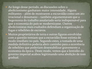 Ao longo desse período, as discussões sobre o abolicionismo ganharam maior intensidade. Alguns militantes – além de mostrarem a escravidão como um ato irracional e desumano – também argumentavam que a hegemonia do trabalho assalariado seria indispensável para que a economia do país se modernizasse. Outros abolicionistas mais exaltados defendiam a organização de fugas e rebeliões de escravos.Muitos proprietários de terra e outras figuras envolvidas com a questão temiam que a escravidão fosse extinta de modo imediato no país. Segundo estes, a tomada de uma medida definitiva poderia abrir caminho para a ocorrência de rebeliões que poderiam desestabilizar gravemente a economia da época. Deste modo, vemos que a lentidão do governo imperial acabou legitimando uma abolição de tom gradual.