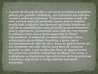 A partir de década de 1870 a estrutura econômica brasileira passou por grandes mudanças, que refletiram nas relações sociais e políticas existentes. Progressivamente a mão-de-obra escrava negra foi perdendo espaço para o trabalho assalariado imigrante nas lavouras agrícolas brasileiras. O café foi se consolidando como principal produto brasileiro para a exportação, provocando uma onda de crescimento econômico como nunca havia aparecido no Brasil independente. A imigração européia colaborou com a urbanização da sociedade brasileira, e junto com o assalariamento da mão-de-obra, levou ao aparecimento de um incipiente mercado interno para bens de consumo popular no país, o que acabou por levar ao aparecimento das primeiras unidades industriais no Brasil. Em suma, o capitalismo se implantava nas estruturas sócio-econômicas brasileiras, superando o antigo sistema mercantil-escravista.