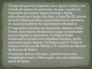 Choque do governo imperial com a Igreja Católica, em virtude do regime do padroado, ou seja, o poder do imperador de nomear bispos­ficando a Igreja subordinada ao Estado. Em 1864, o Papa Pio IX, através da bula Sillabus proibiu a perman6encia de membros da maçonaria dentro da organização eclesiástica. O imperador, membro da maçonaria, rejeitou a bula. Porém, dois bispos obedeceram o papa e expulsaram párocos ligados à maçonaria. Os bispos foram condenados à prisão com trabalhos forçados, sendo anistiados pouco depois. Os bispos eram D. Vidal de Oliveira da diocese de Olinda, e D. Antônio de Macedo da diocese de Belém.O episódio deixou claro que, caso houvesse uma conspiração contra a Monarquia, esta não receberia o apoio da Igreja.