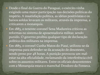 Desde o final da Guerra do Paraguai, o exército vinha exigindo uma maior participação nas decisões políticas do império. A insatisfação política, as idéias positivistas e os baixos soldos levaram os militares, através da imprensa, a criticarem a monarquia.Em 1883, o tenente-coronel Sena Madureira criticou as reformas no sistema de aposentadoria militar, sendo punido. O governo proibiu qualquer tipo de declaração política dos militares na imprensa.Em 1885, o coronel Cunha Matos do Piauí, utilizou-se da imprensa para defender-se da acusação de desonesto, sendo preso por 48 horas. A punição provocou um mal-estar na alta oficialidade, reclamando da interferência civil sobre os assuntos militares. Entre os oficiais descontentes com a Monarquia estava o marechal Deodoro da Fonseca.
