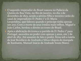 O segundo imperador do Brasil nasceu no Palácio da Quinta da Boa Vista, no Rio de Janeiro, no dia 2 de dezembro de 1825, sendo o sétimo filho e terceiro varão do casal de imperadores D. Pedro 1° e D. Maria Leopoldina, que faleceu quando o príncipe tinha apenas um ano. Com a morte de seus irmãos mais velhos, Miguel e João Carlos, herdou o direito ao trono do Brasil. Após a abdicação do trono e a partida de D. Pedro 1° para Portugal, ascendeu ao poder com apenas 5 anos, em 7 de abril de 1831. Até assumir de fato o poder, ficou sob a tutela de José Bonifácio de Andrade e Silva e depois do marquês de Itanhaém, Manuel Inácio de Andrade Souto Maior. 