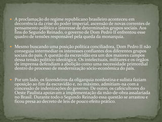 A proclamação do regime republicano brasileiro aconteceu em decorrência da crise do poder imperial, ascensão de novas correntes de pensamento político e interesse de determinados grupos sociais. Aos fins do Segundo Reinado, o governo de Dom Pedro II enfrentou esse quadro de tensões responsável pela queda da monarquia. Mesmo buscando uma posição política conciliadora, Dom Pedro II não conseguia intermediar os interesses confiantes dos diferentes grupos sociais do país. A questão da escravidão era um dos maiores campos dessa tensão político-ideológica. Os intelectuais, militares e os órgãos de imprensa defendiam a abolição como uma necessidade primordial dentro do processo de modernização sócio-econômica do país.Por um lado, os fazendeiros da oligarquia nordestina e sulista faziam oposição ao fim da escravidão e, no máximo, admitiam-na com a concessão de indenizações do governo. De outro, os cafeicultores do Oeste Paulista apoiavam a implementação da mão-de-obra assalariada no Brasil. Durante todo o Segundo Reinado essa questão se arrastou e ficou presa ao decreto de leis de pouco efeito prático. 