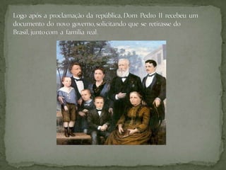 Logo  após  a  proclamação  da  república, Dom  Pedro  II  recebeu  um documento  do  novo  governo, solicitando  que  se  retirasse  do Brasil, junto com  a  família  real.