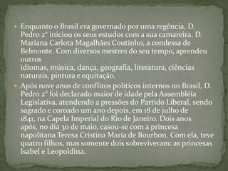 Enquanto o Brasil era governado por uma regência, D. Pedro 2° iniciou os seus estudos com a sua camareira, D. Mariana Carlota Magalhães Coutinho, a condessa de Belmonte. Com diversos mestres do seu tempo, aprendeu outros idiomas, música, dança, geografia, literatura, ciências naturais, pintura e equitação.Após nove anos de conflitos políticos internos no Brasil, D. Pedro 2° foi declarado maior de idade pela Assembléia Legislativa, atendendo a pressões do Partido Liberal, sendo sagrado e coroado um ano depois, em 18 de julho de 1841, na Capela Imperial do Rio de Janeiro. Dois anos após, no dia 30 de maio, casou-se com a princesa napolitana Teresa Cristina Maria de Bourbon. Com ela, teve quatro filhos, mas somente dois sobreviveram: as princesas Isabel e Leopoldina. 