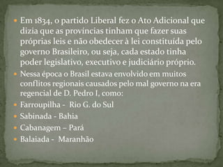 Em 1834, o partido Liberal fez o Ato Adicional que dizia que as províncias tinham que fazer suas próprias leis e não obedecer à lei constituída pelo governo Brasileiro, ou seja, cada estado tinha poder legislativo, executivo e judiciário próprio. Nessa época o Brasil estava envolvido em muitos conflitos regionais causados pelo mal governo na era regencial de D. Pedro I, como:Farroupilha -  Rio G. do SulSabinada - BahiaCabanagem – ParáBalaiada -  Maranhão