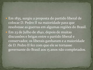 Em 1835, surgiu a proposta do partido liberal de colocar D. Pedro II na maioridade para que resolvesse as guerras em algumas regiões do Brasil.Em 23 de Julho de 1840, depois de muitas discussões e brigas entre o partido liberal e conservador, os liberais ganharam e a maioridade de D. Pedro II fez com que ele se tornasse governante do Brasil aos 15 anos não completados.