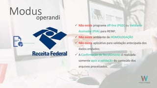 Modusoperandi
 Não existe programa off-line (PGD) ou Validador
Assinador (PVA) para REINF;
 Não existe ambiente de HOMOLOGAÇÃO
 Não existe aplicativo para validação antecipada dos
dados enviados;
 A Confirmação de Recebimento é realizada
somente após a validação do conteúdo dos
arquivos processados.
 