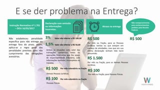 E se der problema na Entrega?
Não estabeleceu penalidade
específica para não entrega ou
entrega fora do prazo, assim,
aplica-se a regra geral das
penalidades previstas para não
cumprimento das obrigações
acessórias.
Declaração com omissão
ou informações
incorretas.
3% Valor não inferior a R$ 100,00
Demais Pessoas Jurídicas.
1,5%
Ambas as situações com, valor das
transações comerciais totais ou
operações financeiras que lhe sejam
de responsabilidade tributária, com
informações omitidas, incompletas ou
inexatas.
Valor não inferior a R$ 50,00
R$ 500 Por mês-calendário ou fração
R$ 100 Por mês-calendário ou fração
Pessoas Físicas.
Instrução Normativa nº 1.701
– DOU 16/03/2017
R$ 500
R$ 1.500
R$ 100
Por mês ou fração, para as Pessoas
Jurídicas isentas ou que estejam em
começo de atividades, mas que em sua
última declaração tenham tido lucro
presumido.
Por mês ou fração, para as demais Pessoas
Jurídicas.
Por mês ou fração, para Pessoas Físicas.
Atraso na entrega
R$ 500
Não comparecimento
para esclarecimentos
pedidos pela Receita
Federal.
 