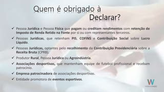 Quem é obrigado à
Declarar?
 Pessoa Jurídica e Pessoa Física que pagam ou creditam rendimentos com retenção de
Imposto de Renda Retido na Fonte por si ou com representantes terceiros.
 Pessoas Jurídicas, que retenham PIS, COFINS e Contribuição Social sobre Lucro
Líquido.
 Pessoas Jurídicas, optantes pelo recolhimento da Contribuição Previdenciária sobre a
Receita Bruta (CPRB).
 Produtor Rural, Pessoa Jurídica ou Agroindústria.
 Associações desportivas, que mantenham equipe de futebol profissional e recebam
patrocínio.
 Empresa patrocinadora de associações desportivas.
 Entidade promotora de eventos esportivos.
 
