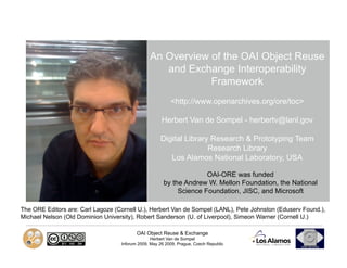 An Overview of the OAI Object Reuse
                                                   and Exchange Interoperability
                                                            Framework
                                                          <http://www.openarchives.org/ore/toc>

                                                      Herbert Van de Sompel - herbertv@lanl.gov

                                                     Digital Library Research & Prototyping Team
                                                                    Research Library
                                                        Los Alamos National Laboratory, USA

                                                                     OAI-ORE was funded
                                                       by the Andrew W. Mellon Foundation, the National
                                                            Science Foundation, JISC, and Microsoft

The ORE Editors are: Carl Lagoze (Cornell U.), Herbert Van de Sompel (LANL), Pete Johnston (Eduserv Found.),
Michael Nelson (Old Dominion University), Robert Sanderson (U. of Liverpool), Simeon Warner (Cornell U.)

                                          OAI Object Reuse & Exchange
                                                 Herbert Van de Sompel
                                   Inforum 2009, May 26 2009, Prague, Czech Republic
 