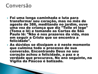   Foi uma longa caminhada e luta para
    transformar seu coração, mas no mês de
    agosto de 386, meditando no jardim, ouve
    uma voz de criança que diz "Tolle et lege"
    (Toma e lê) e tomando as Cartas de São
    Paulo lê: "Não é nos prazeres da vida, mas
    em seguir a Cristo que se encontra a
    felicidade".
   As dúvidas se dissipam e é neste momento
    que culmina todo o processo de sua
    conversão. Encontrando Deus no seu
    coração achou a felicidade, a paz e a
    verdade que procurava. No ano seguinte, na
    Vigília da Páscoa é batizado.
 