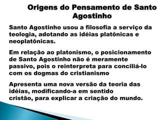 Origens do Pensamento de Santo
                Agostinho
Santo Agostinho usou a filosofia a serviço da
teologia, adotando as idéias platônicas e
neoplatônicas.
Em relação ao platonismo, o posicionamento
de Santo Agostinho não é meramente
passivo, pois o reinterpreta para conciliá-lo
com os dogmas do cristianismo
Apresenta uma nova versão da teoria das
idéias, modificando-a em sentido
cristão, para explicar a criação do mundo.
 