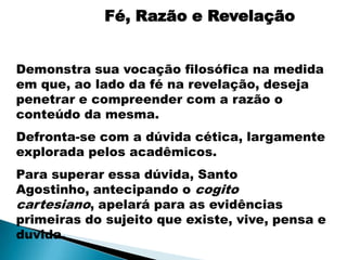 Fé, Razão e Revelação


Demonstra sua vocação filosófica na medida
em que, ao lado da fé na revelação, deseja
penetrar e compreender com a razão o
conteúdo da mesma.
Defronta-se com a dúvida cética, largamente
explorada pelos acadêmicos.
Para superar essa dúvida, Santo
Agostinho, antecipando o cogito
cartesiano, apelará para as evidências
primeiras do sujeito que existe, vive, pensa e
duvida.
 