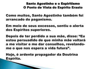 Santo Agostinho e o Espiritismo
         O Ponto de Vista do Espírito Erasto

Como muitos, Santo Agostinho também foi
arrancado do paganismo.
Em meio de seus excessos, sentiu o alerta
dos Espíritos superiores.
Depois de ter perdido a sua mãe, disse: “Eu
estou persuadido de que minha mãe voltará
a me visitar e me dar conselhos, revelando-
me o que nos espera a vida futura”.
Hoje, é ardente propagador da Doutrina
Espírita.
 