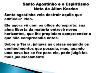 Santo Agostinho e o Espiritismo
              Nota de Allan Kardec
Santo agostinho veio destruir aquilo que
edificou? Não.
Ele agora vê com os olhos do espírito; sua
alma liberta da matéria entrevê novos
horizontes, que lhe propiciam compreender o
que não compreendia antes.
Sobre a Terra, julgava as coisas segundo os
conhecimentos que possuía, mas, quando
uma nova luz se fez para ele, pode julgá-las
mais judiciosamente.
 