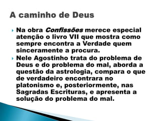    Na obra Confissões merece especial
    atenção o livro VII que mostra como
    sempre encontra a Verdade quem
    sinceramente a procura.
   Nele Agostinho trata do problema de
    Deus e do problema do mal, aborda a
    questão da astrologia, compara o que
    de verdadeiro encontrara no
    platonismo e, posteriormente, nas
    Sagradas Escrituras, e apresenta a
    solução do problema do mal.
 